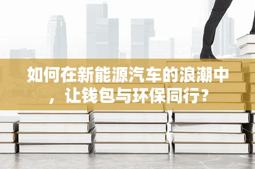 如何在新能源汽车的浪潮中，让钱包与环保同行？