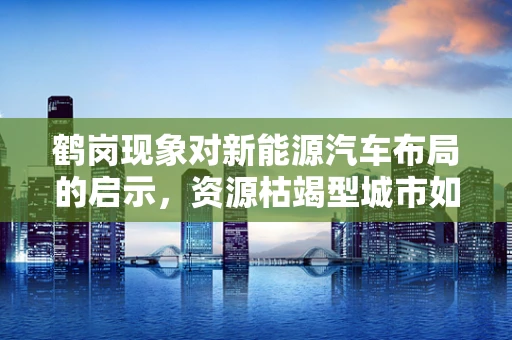 鹤岗现象对新能源汽车布局的启示，资源枯竭型城市如何抓住绿色转型的机遇？
