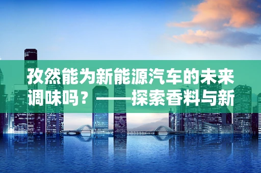 孜然能为新能源汽车的未来调味吗？——探索香料与新能源汽车的跨界融合