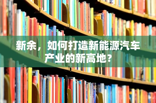 新余，如何打造新能源汽车产业的新高地？