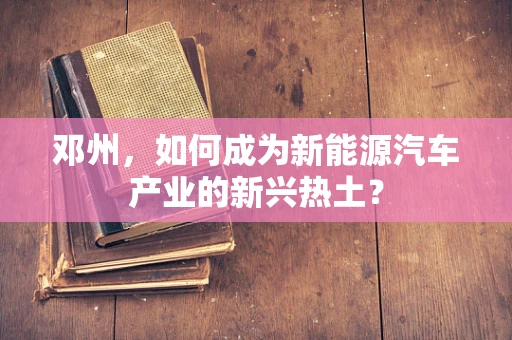 邓州，如何成为新能源汽车产业的新兴热土？