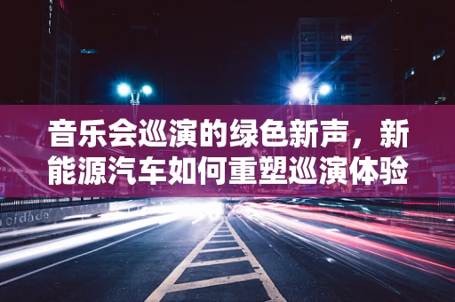 音乐会巡演的绿色新声，新能源汽车如何重塑巡演体验？