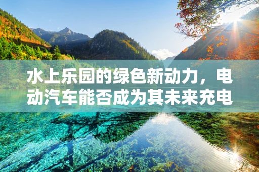 水上乐园的绿色新动力，电动汽车能否成为其未来充电新宠？