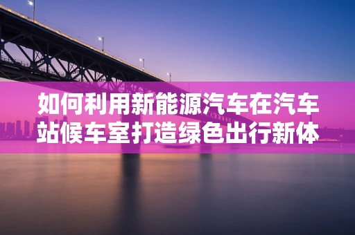 如何利用新能源汽车在汽车站候车室打造绿色出行新体验？