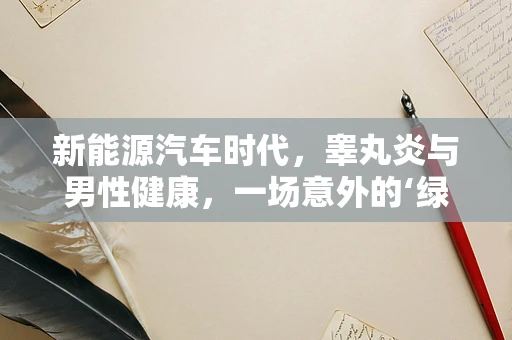 新能源汽车时代，睾丸炎与男性健康，一场意外的‘绿色’关联？