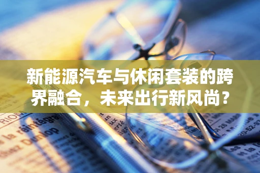 新能源汽车与休闲套装的跨界融合，未来出行新风尚？