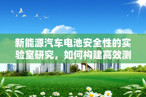 新能源汽车电池安全性的实验室研究，如何构建高效测试体系？