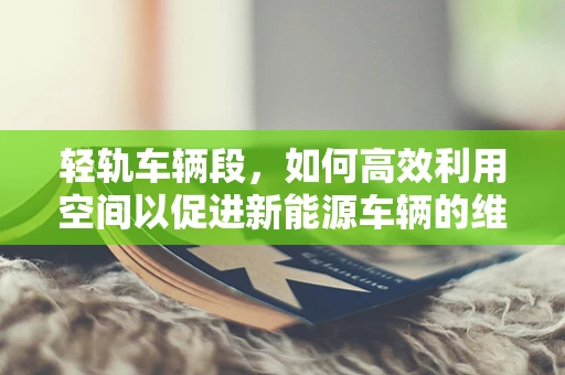 轻轨车辆段，如何高效利用空间以促进新能源车辆的维护与充电？