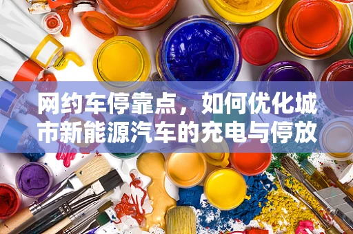 网约车停靠点，如何优化城市新能源汽车的充电与停放体验？