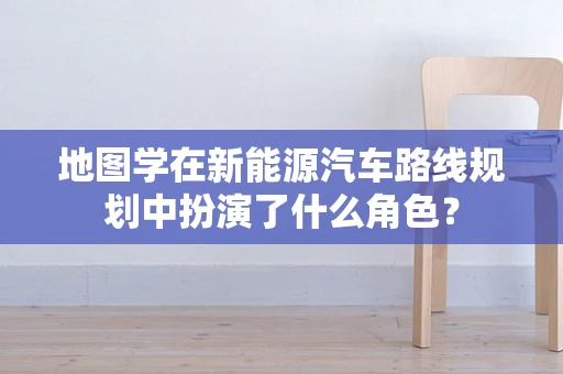 地图学在新能源汽车路线规划中扮演了什么角色？