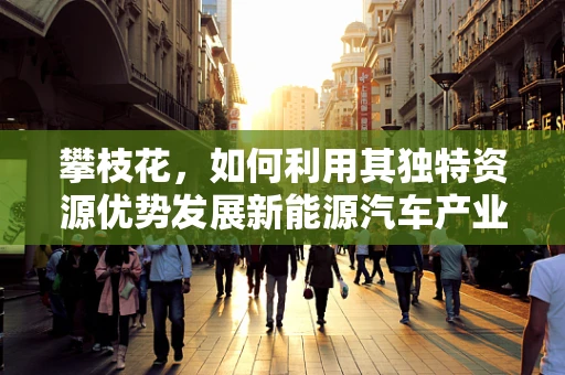 攀枝花，如何利用其独特资源优势发展新能源汽车产业？