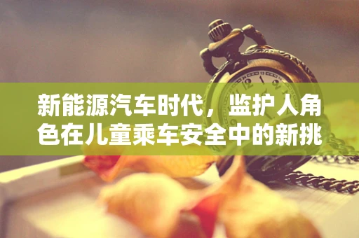 新能源汽车时代，监护人角色在儿童乘车安全中的新挑战与应对策略