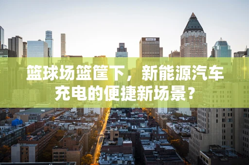 篮球场篮筐下，新能源汽车充电的便捷新场景？