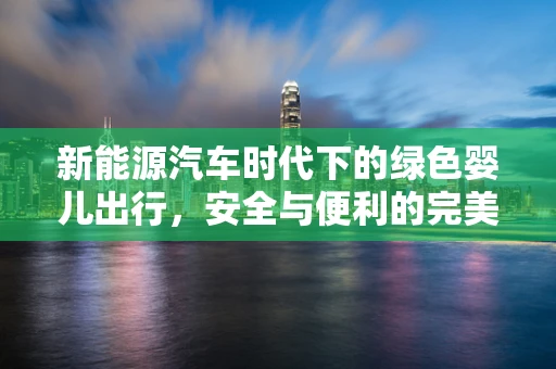 新能源汽车时代下的绿色婴儿出行，安全与便利的完美结合？