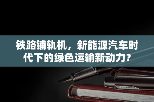 铁路铺轨机，新能源汽车时代下的绿色运输新动力？