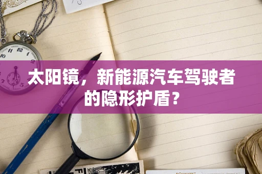 太阳镜，新能源汽车驾驶者的隐形护盾？
