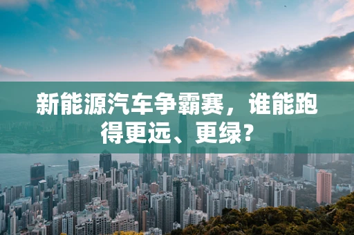 新能源汽车争霸赛，谁能跑得更远、更绿？