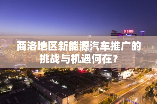 商洛地区新能源汽车推广的挑战与机遇何在？