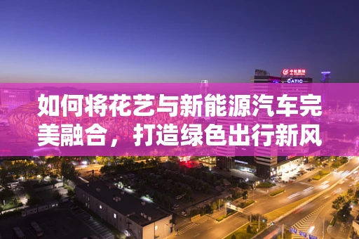 如何将花艺与新能源汽车完美融合，打造绿色出行新风尚？