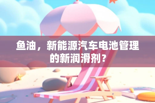 鱼油，新能源汽车电池管理的新润滑剂？