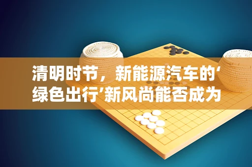 清明时节，新能源汽车的‘绿色出行’新风尚能否成为传统？