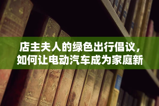 店主夫人的绿色出行倡议，如何让电动汽车成为家庭新风尚？
