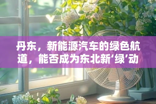 丹东，新能源汽车的绿色航道，能否成为东北新‘绿’动？