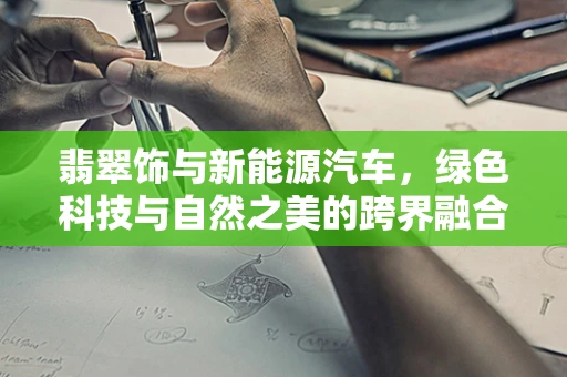 翡翠饰与新能源汽车，绿色科技与自然之美的跨界融合