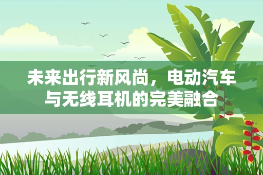 未来出行新风尚，电动汽车与无线耳机的完美融合