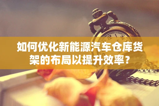 如何优化新能源汽车仓库货架的布局以提升效率？