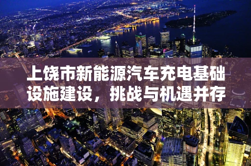 上饶市新能源汽车充电基础设施建设，挑战与机遇并存的未来？