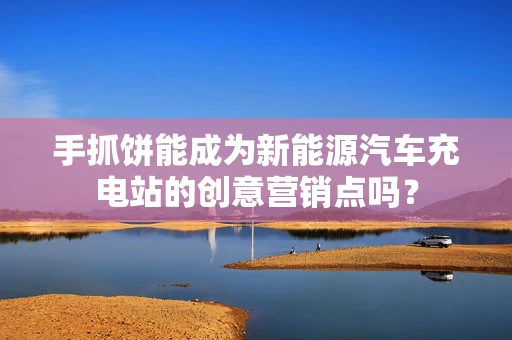 手抓饼能成为新能源汽车充电站的创意营销点吗？