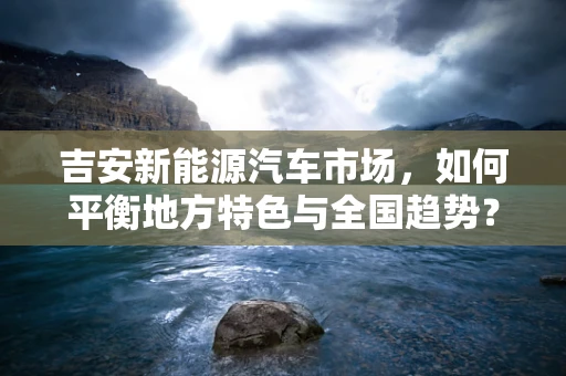 吉安新能源汽车市场，如何平衡地方特色与全国趋势？