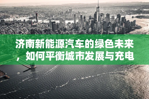 济南新能源汽车的绿色未来，如何平衡城市发展与充电基础设施建设？