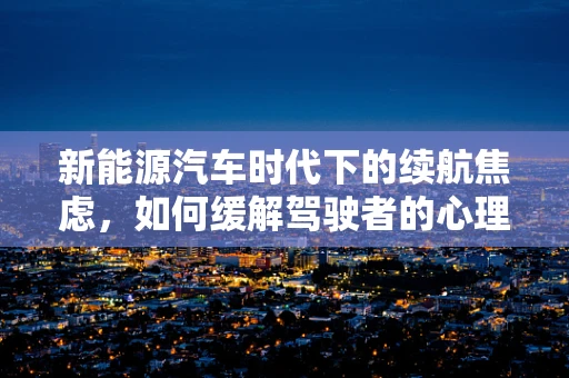 新能源汽车时代下的续航焦虑，如何缓解驾驶者的心理负担？
