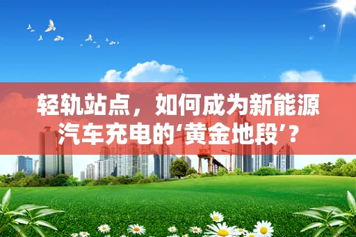 轻轨站点，如何成为新能源汽车充电的‘黄金地段’？