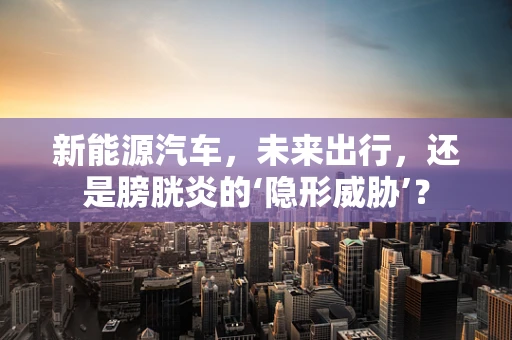 新能源汽车，未来出行，还是膀胱炎的‘隐形威胁’？