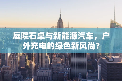 庭院石桌与新能源汽车，户外充电的绿色新风尚？