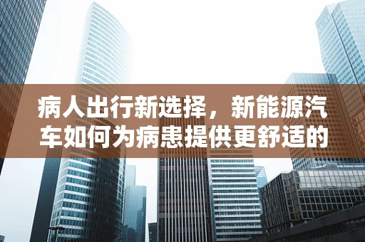 病人出行新选择，新能源汽车如何为病患提供更舒适的移动解决方案？