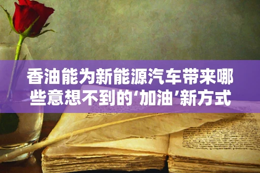 香油能为新能源汽车带来哪些意想不到的‘加油’新方式？