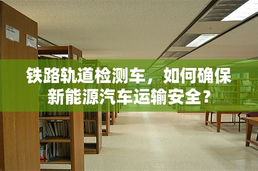 铁路轨道检测车，如何确保新能源汽车运输安全？