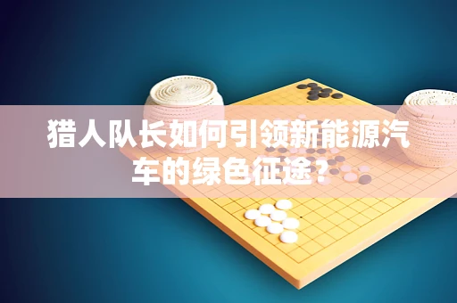猎人队长如何引领新能源汽车的绿色征途？