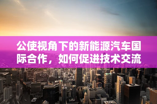 公使视角下的新能源汽车国际合作，如何促进技术交流与市场准入？