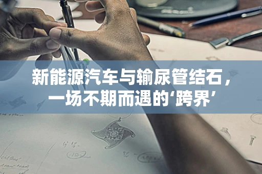 新能源汽车与输尿管结石，一场不期而遇的‘跨界’