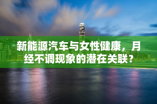 新能源汽车与女性健康，月经不调现象的潜在关联？