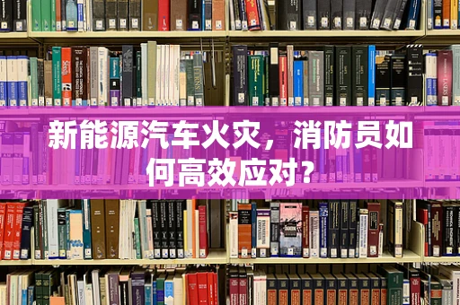 新能源汽车火灾，消防员如何高效应对？