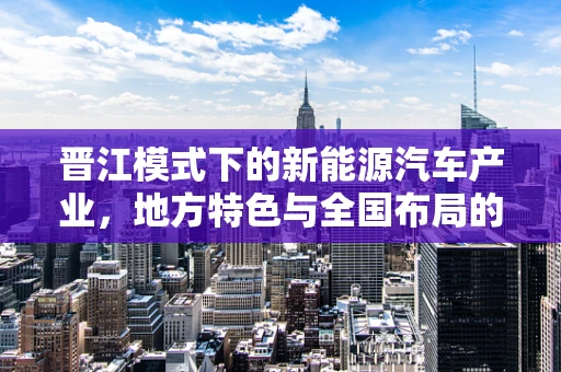 晋江模式下的新能源汽车产业，地方特色与全国布局的融合之路？