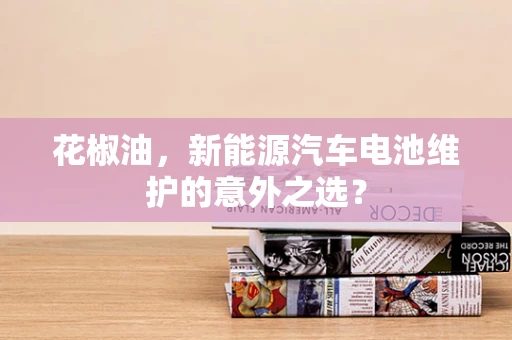 花椒油，新能源汽车电池维护的意外之选？