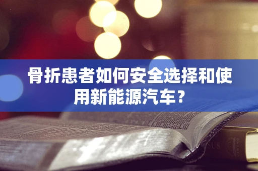 骨折患者如何安全选择和使用新能源汽车？