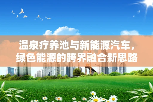 温泉疗养池与新能源汽车，绿色能源的跨界融合新思路？